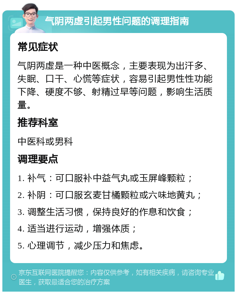 气阴两虚引起男性问题的调理指南 常见症状 气阴两虚是一种中医概念，主要表现为出汗多、失眠、口干、心慌等症状，容易引起男性性功能下降、硬度不够、射精过早等问题，影响生活质量。 推荐科室 中医科或男科 调理要点 1. 补气：可口服补中益气丸或玉屏峰颗粒； 2. 补阴：可口服玄麦甘橘颗粒或六味地黄丸； 3. 调整生活习惯，保持良好的作息和饮食； 4. 适当进行运动，增强体质； 5. 心理调节，减少压力和焦虑。