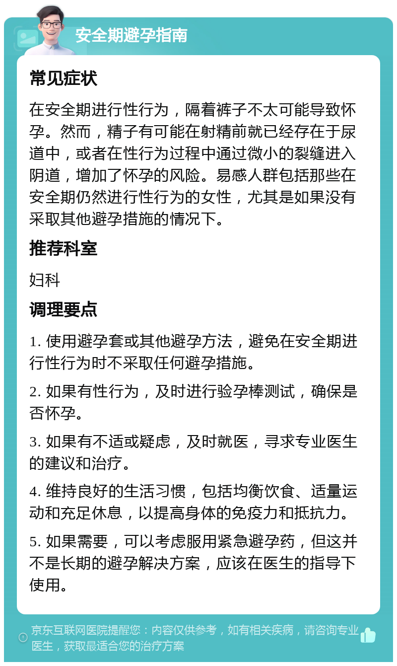 安全期避孕指南 常见症状 在安全期进行性行为，隔着裤子不太可能导致怀孕。然而，精子有可能在射精前就已经存在于尿道中，或者在性行为过程中通过微小的裂缝进入阴道，增加了怀孕的风险。易感人群包括那些在安全期仍然进行性行为的女性，尤其是如果没有采取其他避孕措施的情况下。 推荐科室 妇科 调理要点 1. 使用避孕套或其他避孕方法，避免在安全期进行性行为时不采取任何避孕措施。 2. 如果有性行为，及时进行验孕棒测试，确保是否怀孕。 3. 如果有不适或疑虑，及时就医，寻求专业医生的建议和治疗。 4. 维持良好的生活习惯，包括均衡饮食、适量运动和充足休息，以提高身体的免疫力和抵抗力。 5. 如果需要，可以考虑服用紧急避孕药，但这并不是长期的避孕解决方案，应该在医生的指导下使用。