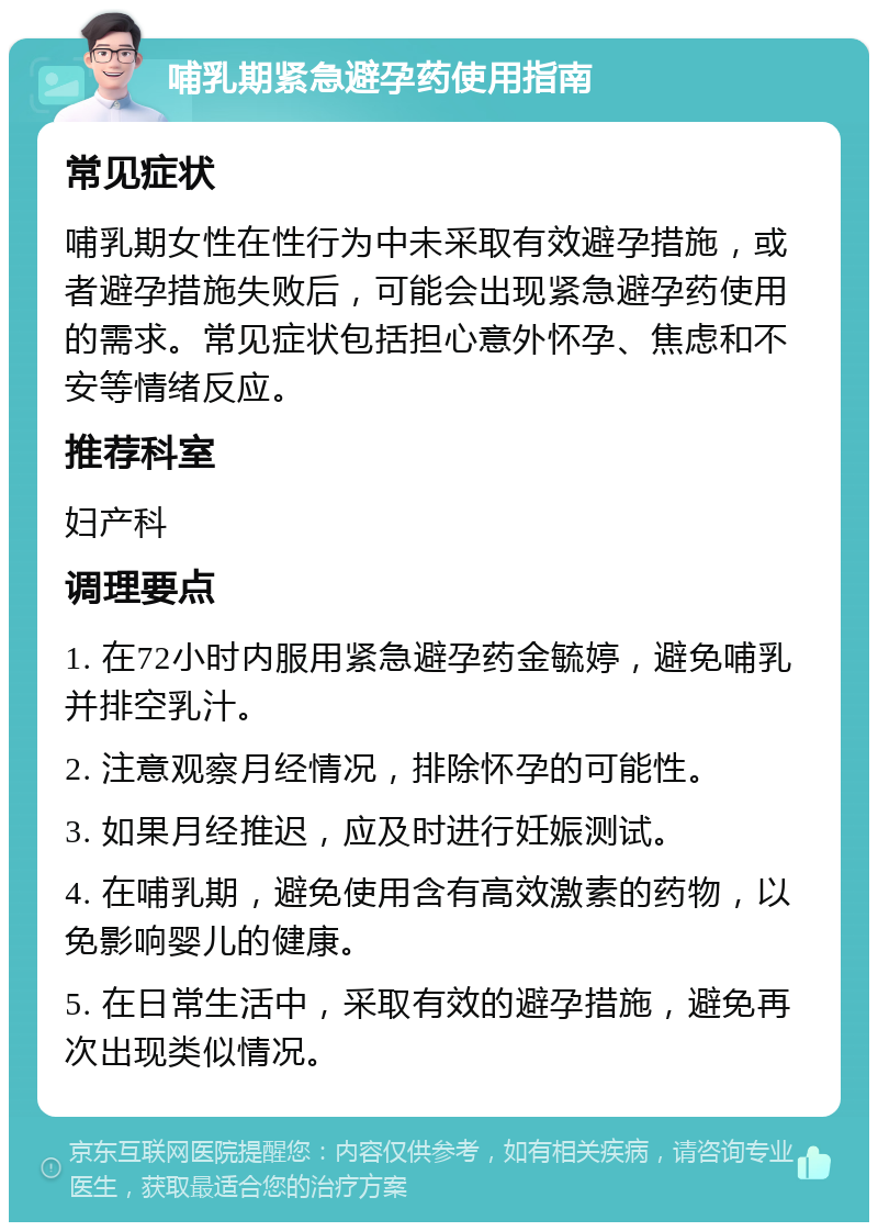 哺乳期紧急避孕药使用指南 常见症状 哺乳期女性在性行为中未采取有效避孕措施，或者避孕措施失败后，可能会出现紧急避孕药使用的需求。常见症状包括担心意外怀孕、焦虑和不安等情绪反应。 推荐科室 妇产科 调理要点 1. 在72小时内服用紧急避孕药金毓婷，避免哺乳并排空乳汁。 2. 注意观察月经情况，排除怀孕的可能性。 3. 如果月经推迟，应及时进行妊娠测试。 4. 在哺乳期，避免使用含有高效激素的药物，以免影响婴儿的健康。 5. 在日常生活中，采取有效的避孕措施，避免再次出现类似情况。