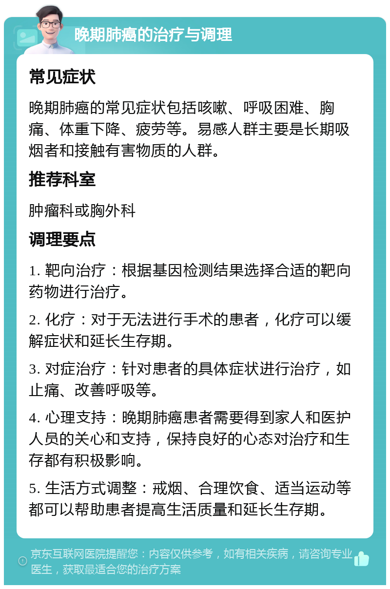 晚期肺癌的治疗与调理 常见症状 晚期肺癌的常见症状包括咳嗽、呼吸困难、胸痛、体重下降、疲劳等。易感人群主要是长期吸烟者和接触有害物质的人群。 推荐科室 肿瘤科或胸外科 调理要点 1. 靶向治疗：根据基因检测结果选择合适的靶向药物进行治疗。 2. 化疗：对于无法进行手术的患者，化疗可以缓解症状和延长生存期。 3. 对症治疗：针对患者的具体症状进行治疗，如止痛、改善呼吸等。 4. 心理支持：晚期肺癌患者需要得到家人和医护人员的关心和支持，保持良好的心态对治疗和生存都有积极影响。 5. 生活方式调整：戒烟、合理饮食、适当运动等都可以帮助患者提高生活质量和延长生存期。