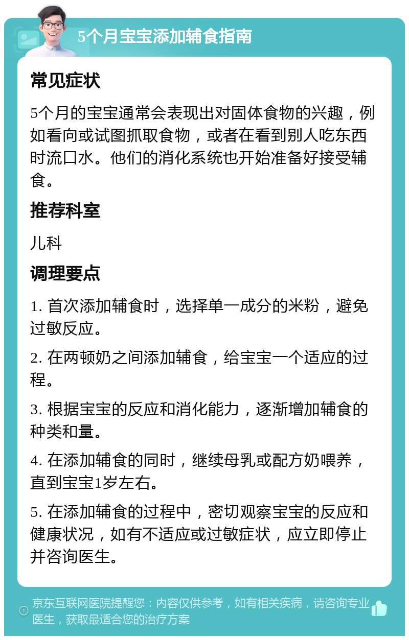 5个月宝宝添加辅食指南 常见症状 5个月的宝宝通常会表现出对固体食物的兴趣，例如看向或试图抓取食物，或者在看到别人吃东西时流口水。他们的消化系统也开始准备好接受辅食。 推荐科室 儿科 调理要点 1. 首次添加辅食时，选择单一成分的米粉，避免过敏反应。 2. 在两顿奶之间添加辅食，给宝宝一个适应的过程。 3. 根据宝宝的反应和消化能力，逐渐增加辅食的种类和量。 4. 在添加辅食的同时，继续母乳或配方奶喂养，直到宝宝1岁左右。 5. 在添加辅食的过程中，密切观察宝宝的反应和健康状况，如有不适应或过敏症状，应立即停止并咨询医生。