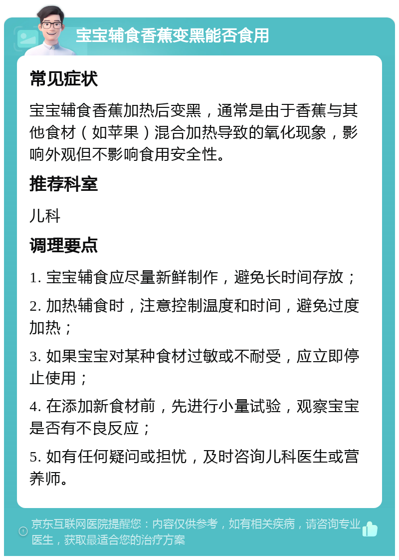 宝宝辅食香蕉变黑能否食用 常见症状 宝宝辅食香蕉加热后变黑，通常是由于香蕉与其他食材（如苹果）混合加热导致的氧化现象，影响外观但不影响食用安全性。 推荐科室 儿科 调理要点 1. 宝宝辅食应尽量新鲜制作，避免长时间存放； 2. 加热辅食时，注意控制温度和时间，避免过度加热； 3. 如果宝宝对某种食材过敏或不耐受，应立即停止使用； 4. 在添加新食材前，先进行小量试验，观察宝宝是否有不良反应； 5. 如有任何疑问或担忧，及时咨询儿科医生或营养师。