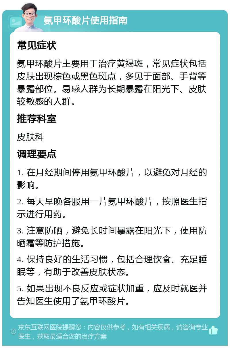 氨甲环酸片使用指南 常见症状 氨甲环酸片主要用于治疗黄褐斑，常见症状包括皮肤出现棕色或黑色斑点，多见于面部、手背等暴露部位。易感人群为长期暴露在阳光下、皮肤较敏感的人群。 推荐科室 皮肤科 调理要点 1. 在月经期间停用氨甲环酸片，以避免对月经的影响。 2. 每天早晚各服用一片氨甲环酸片，按照医生指示进行用药。 3. 注意防晒，避免长时间暴露在阳光下，使用防晒霜等防护措施。 4. 保持良好的生活习惯，包括合理饮食、充足睡眠等，有助于改善皮肤状态。 5. 如果出现不良反应或症状加重，应及时就医并告知医生使用了氨甲环酸片。