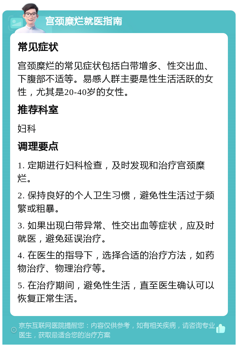 宫颈糜烂就医指南 常见症状 宫颈糜烂的常见症状包括白带增多、性交出血、下腹部不适等。易感人群主要是性生活活跃的女性，尤其是20-40岁的女性。 推荐科室 妇科 调理要点 1. 定期进行妇科检查，及时发现和治疗宫颈糜烂。 2. 保持良好的个人卫生习惯，避免性生活过于频繁或粗暴。 3. 如果出现白带异常、性交出血等症状，应及时就医，避免延误治疗。 4. 在医生的指导下，选择合适的治疗方法，如药物治疗、物理治疗等。 5. 在治疗期间，避免性生活，直至医生确认可以恢复正常生活。