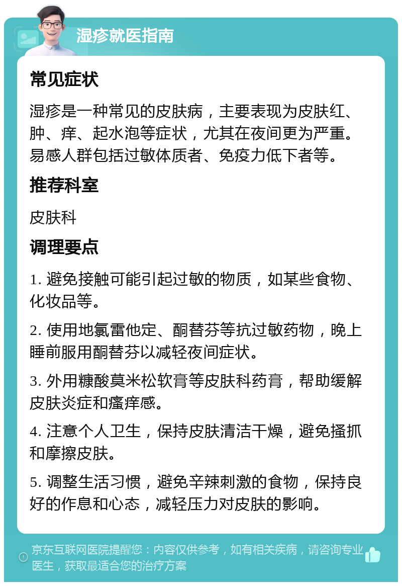 湿疹就医指南 常见症状 湿疹是一种常见的皮肤病，主要表现为皮肤红、肿、痒、起水泡等症状，尤其在夜间更为严重。易感人群包括过敏体质者、免疫力低下者等。 推荐科室 皮肤科 调理要点 1. 避免接触可能引起过敏的物质，如某些食物、化妆品等。 2. 使用地氯雷他定、酮替芬等抗过敏药物，晚上睡前服用酮替芬以减轻夜间症状。 3. 外用糠酸莫米松软膏等皮肤科药膏，帮助缓解皮肤炎症和瘙痒感。 4. 注意个人卫生，保持皮肤清洁干燥，避免搔抓和摩擦皮肤。 5. 调整生活习惯，避免辛辣刺激的食物，保持良好的作息和心态，减轻压力对皮肤的影响。