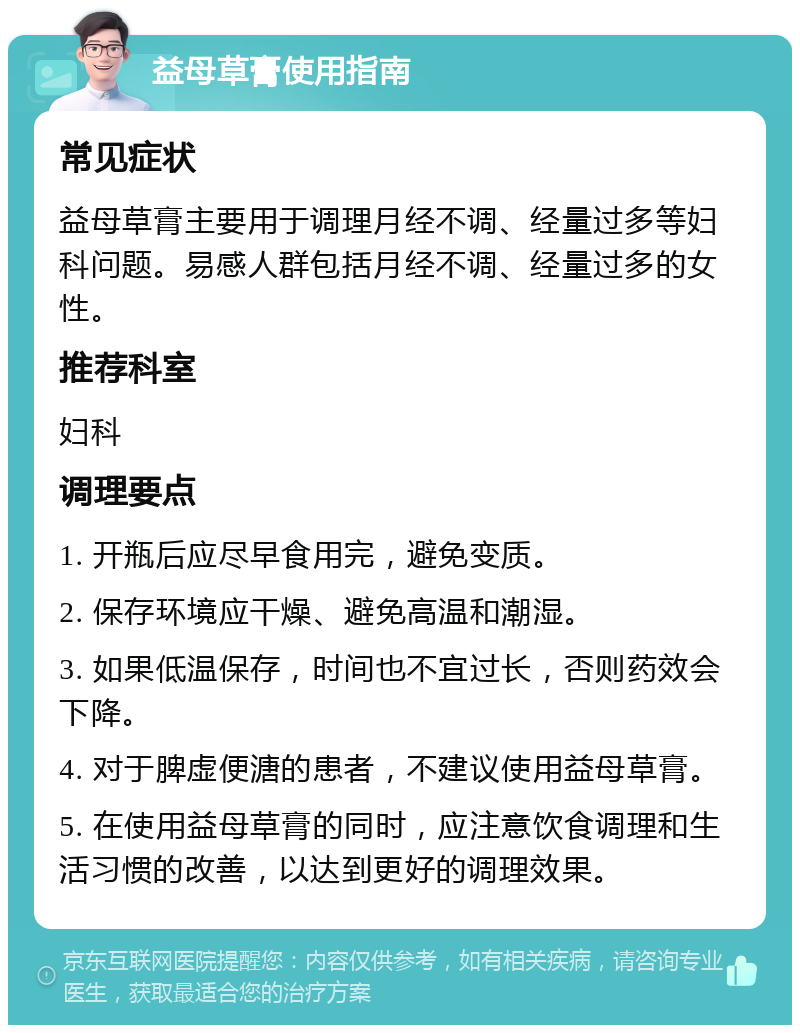 益母草膏使用指南 常见症状 益母草膏主要用于调理月经不调、经量过多等妇科问题。易感人群包括月经不调、经量过多的女性。 推荐科室 妇科 调理要点 1. 开瓶后应尽早食用完，避免变质。 2. 保存环境应干燥、避免高温和潮湿。 3. 如果低温保存，时间也不宜过长，否则药效会下降。 4. 对于脾虚便溏的患者，不建议使用益母草膏。 5. 在使用益母草膏的同时，应注意饮食调理和生活习惯的改善，以达到更好的调理效果。