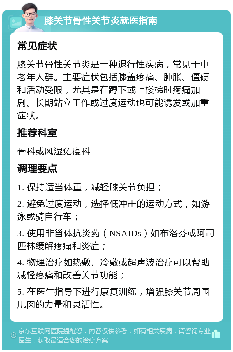 膝关节骨性关节炎就医指南 常见症状 膝关节骨性关节炎是一种退行性疾病，常见于中老年人群。主要症状包括膝盖疼痛、肿胀、僵硬和活动受限，尤其是在蹲下或上楼梯时疼痛加剧。长期站立工作或过度运动也可能诱发或加重症状。 推荐科室 骨科或风湿免疫科 调理要点 1. 保持适当体重，减轻膝关节负担； 2. 避免过度运动，选择低冲击的运动方式，如游泳或骑自行车； 3. 使用非甾体抗炎药（NSAIDs）如布洛芬或阿司匹林缓解疼痛和炎症； 4. 物理治疗如热敷、冷敷或超声波治疗可以帮助减轻疼痛和改善关节功能； 5. 在医生指导下进行康复训练，增强膝关节周围肌肉的力量和灵活性。