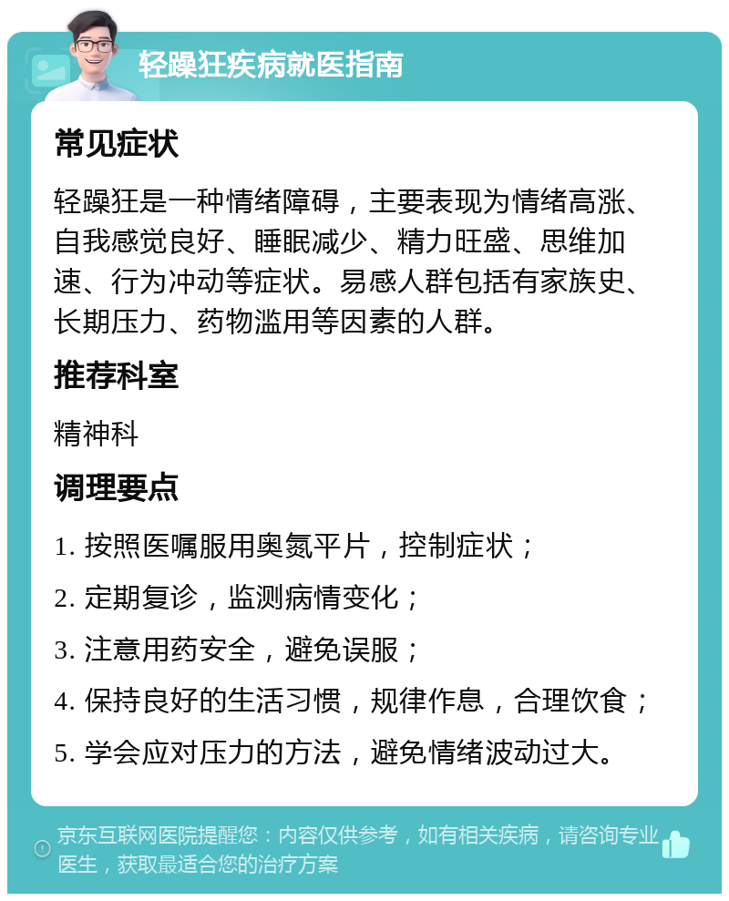 轻躁狂疾病就医指南 常见症状 轻躁狂是一种情绪障碍，主要表现为情绪高涨、自我感觉良好、睡眠减少、精力旺盛、思维加速、行为冲动等症状。易感人群包括有家族史、长期压力、药物滥用等因素的人群。 推荐科室 精神科 调理要点 1. 按照医嘱服用奥氮平片，控制症状； 2. 定期复诊，监测病情变化； 3. 注意用药安全，避免误服； 4. 保持良好的生活习惯，规律作息，合理饮食； 5. 学会应对压力的方法，避免情绪波动过大。