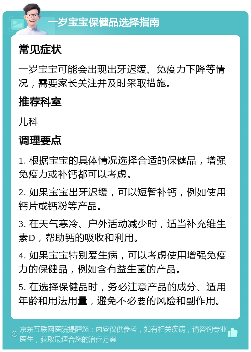 一岁宝宝保健品选择指南 常见症状 一岁宝宝可能会出现出牙迟缓、免疫力下降等情况，需要家长关注并及时采取措施。 推荐科室 儿科 调理要点 1. 根据宝宝的具体情况选择合适的保健品，增强免疫力或补钙都可以考虑。 2. 如果宝宝出牙迟缓，可以短暂补钙，例如使用钙片或钙粉等产品。 3. 在天气寒冷、户外活动减少时，适当补充维生素D，帮助钙的吸收和利用。 4. 如果宝宝特别爱生病，可以考虑使用增强免疫力的保健品，例如含有益生菌的产品。 5. 在选择保健品时，务必注意产品的成分、适用年龄和用法用量，避免不必要的风险和副作用。