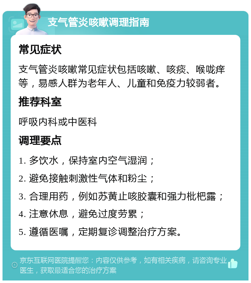 支气管炎咳嗽调理指南 常见症状 支气管炎咳嗽常见症状包括咳嗽、咳痰、喉咙痒等，易感人群为老年人、儿童和免疫力较弱者。 推荐科室 呼吸内科或中医科 调理要点 1. 多饮水，保持室内空气湿润； 2. 避免接触刺激性气体和粉尘； 3. 合理用药，例如苏黄止咳胶囊和强力枇杷露； 4. 注意休息，避免过度劳累； 5. 遵循医嘱，定期复诊调整治疗方案。