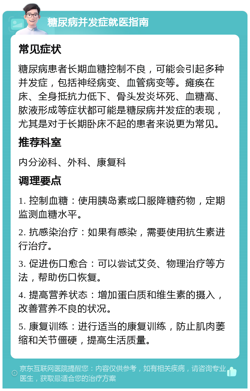 糖尿病并发症就医指南 常见症状 糖尿病患者长期血糖控制不良，可能会引起多种并发症，包括神经病变、血管病变等。瘫痪在床、全身抵抗力低下、骨头发炎坏死、血糖高、脓液形成等症状都可能是糖尿病并发症的表现，尤其是对于长期卧床不起的患者来说更为常见。 推荐科室 内分泌科、外科、康复科 调理要点 1. 控制血糖：使用胰岛素或口服降糖药物，定期监测血糖水平。 2. 抗感染治疗：如果有感染，需要使用抗生素进行治疗。 3. 促进伤口愈合：可以尝试艾灸、物理治疗等方法，帮助伤口恢复。 4. 提高营养状态：增加蛋白质和维生素的摄入，改善营养不良的状况。 5. 康复训练：进行适当的康复训练，防止肌肉萎缩和关节僵硬，提高生活质量。