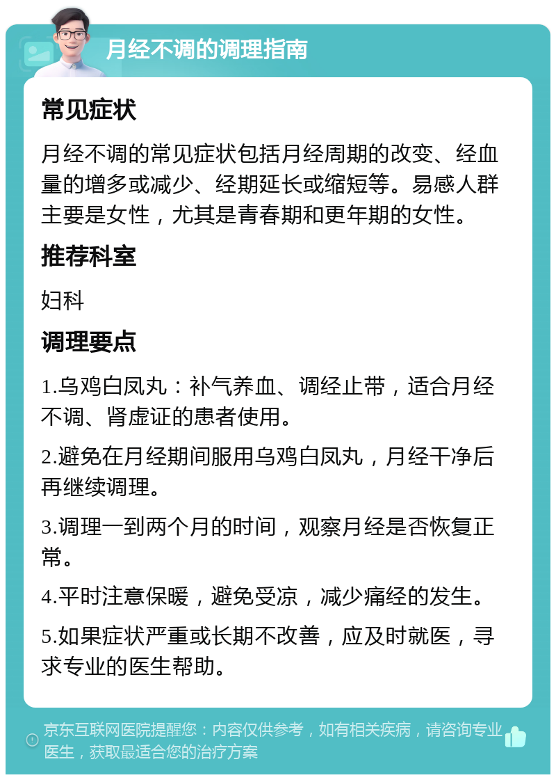 月经不调的调理指南 常见症状 月经不调的常见症状包括月经周期的改变、经血量的增多或减少、经期延长或缩短等。易感人群主要是女性，尤其是青春期和更年期的女性。 推荐科室 妇科 调理要点 1.乌鸡白凤丸：补气养血、调经止带，适合月经不调、肾虚证的患者使用。 2.避免在月经期间服用乌鸡白凤丸，月经干净后再继续调理。 3.调理一到两个月的时间，观察月经是否恢复正常。 4.平时注意保暖，避免受凉，减少痛经的发生。 5.如果症状严重或长期不改善，应及时就医，寻求专业的医生帮助。