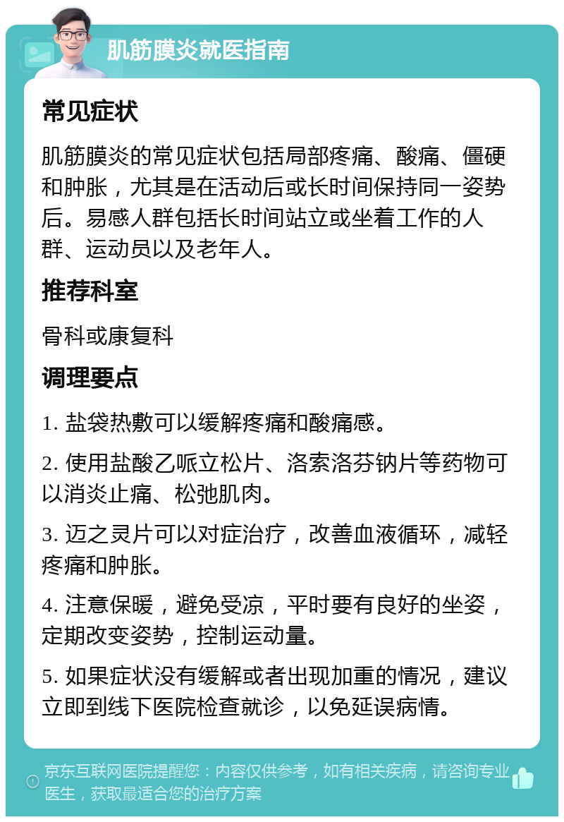 肌筋膜炎就医指南 常见症状 肌筋膜炎的常见症状包括局部疼痛、酸痛、僵硬和肿胀，尤其是在活动后或长时间保持同一姿势后。易感人群包括长时间站立或坐着工作的人群、运动员以及老年人。 推荐科室 骨科或康复科 调理要点 1. 盐袋热敷可以缓解疼痛和酸痛感。 2. 使用盐酸乙哌立松片、洛索洛芬钠片等药物可以消炎止痛、松弛肌肉。 3. 迈之灵片可以对症治疗，改善血液循环，减轻疼痛和肿胀。 4. 注意保暖，避免受凉，平时要有良好的坐姿，定期改变姿势，控制运动量。 5. 如果症状没有缓解或者出现加重的情况，建议立即到线下医院检查就诊，以免延误病情。