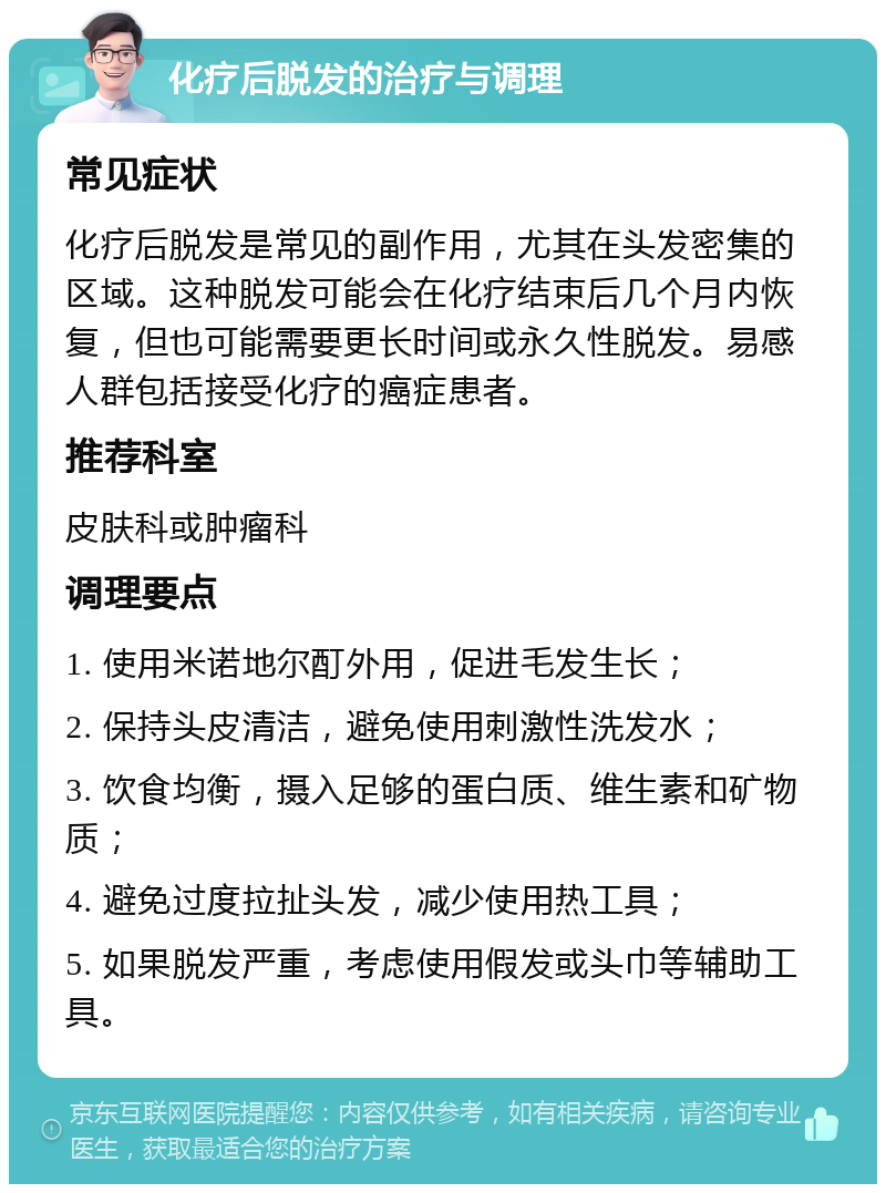 化疗后脱发的治疗与调理 常见症状 化疗后脱发是常见的副作用，尤其在头发密集的区域。这种脱发可能会在化疗结束后几个月内恢复，但也可能需要更长时间或永久性脱发。易感人群包括接受化疗的癌症患者。 推荐科室 皮肤科或肿瘤科 调理要点 1. 使用米诺地尔酊外用，促进毛发生长； 2. 保持头皮清洁，避免使用刺激性洗发水； 3. 饮食均衡，摄入足够的蛋白质、维生素和矿物质； 4. 避免过度拉扯头发，减少使用热工具； 5. 如果脱发严重，考虑使用假发或头巾等辅助工具。