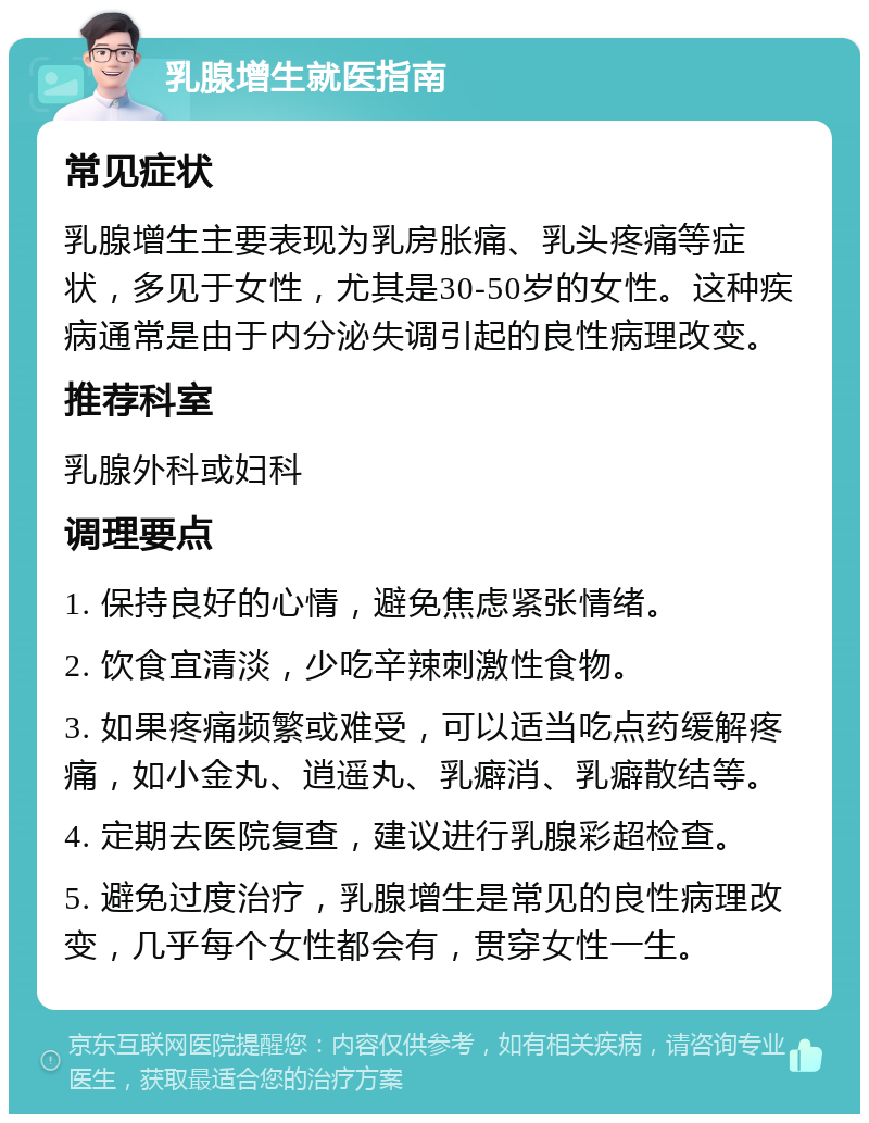 乳腺增生就医指南 常见症状 乳腺增生主要表现为乳房胀痛、乳头疼痛等症状，多见于女性，尤其是30-50岁的女性。这种疾病通常是由于内分泌失调引起的良性病理改变。 推荐科室 乳腺外科或妇科 调理要点 1. 保持良好的心情，避免焦虑紧张情绪。 2. 饮食宜清淡，少吃辛辣刺激性食物。 3. 如果疼痛频繁或难受，可以适当吃点药缓解疼痛，如小金丸、逍遥丸、乳癖消、乳癖散结等。 4. 定期去医院复查，建议进行乳腺彩超检查。 5. 避免过度治疗，乳腺增生是常见的良性病理改变，几乎每个女性都会有，贯穿女性一生。