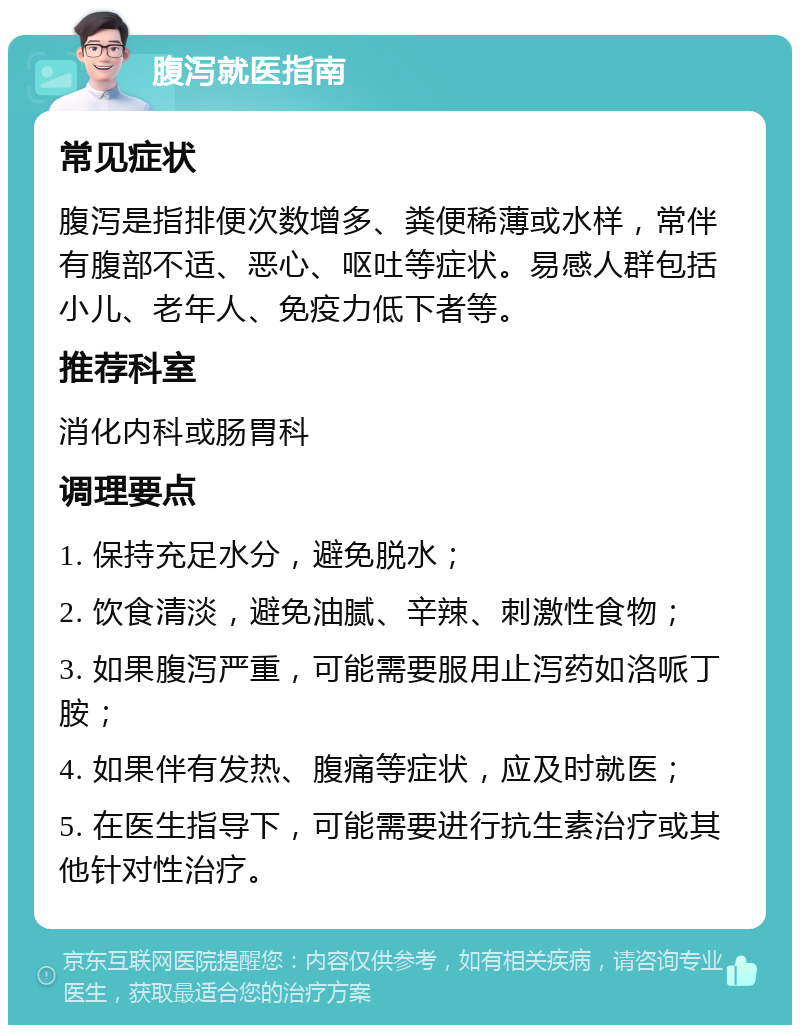 腹泻就医指南 常见症状 腹泻是指排便次数增多、粪便稀薄或水样，常伴有腹部不适、恶心、呕吐等症状。易感人群包括小儿、老年人、免疫力低下者等。 推荐科室 消化内科或肠胃科 调理要点 1. 保持充足水分，避免脱水； 2. 饮食清淡，避免油腻、辛辣、刺激性食物； 3. 如果腹泻严重，可能需要服用止泻药如洛哌丁胺； 4. 如果伴有发热、腹痛等症状，应及时就医； 5. 在医生指导下，可能需要进行抗生素治疗或其他针对性治疗。