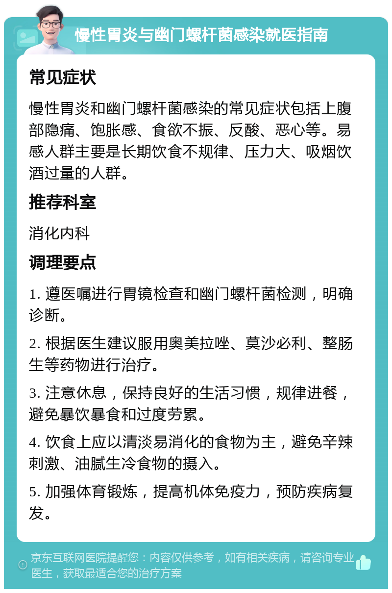 慢性胃炎与幽门螺杆菌感染就医指南 常见症状 慢性胃炎和幽门螺杆菌感染的常见症状包括上腹部隐痛、饱胀感、食欲不振、反酸、恶心等。易感人群主要是长期饮食不规律、压力大、吸烟饮酒过量的人群。 推荐科室 消化内科 调理要点 1. 遵医嘱进行胃镜检查和幽门螺杆菌检测，明确诊断。 2. 根据医生建议服用奥美拉唑、莫沙必利、整肠生等药物进行治疗。 3. 注意休息，保持良好的生活习惯，规律进餐，避免暴饮暴食和过度劳累。 4. 饮食上应以清淡易消化的食物为主，避免辛辣刺激、油腻生冷食物的摄入。 5. 加强体育锻炼，提高机体免疫力，预防疾病复发。