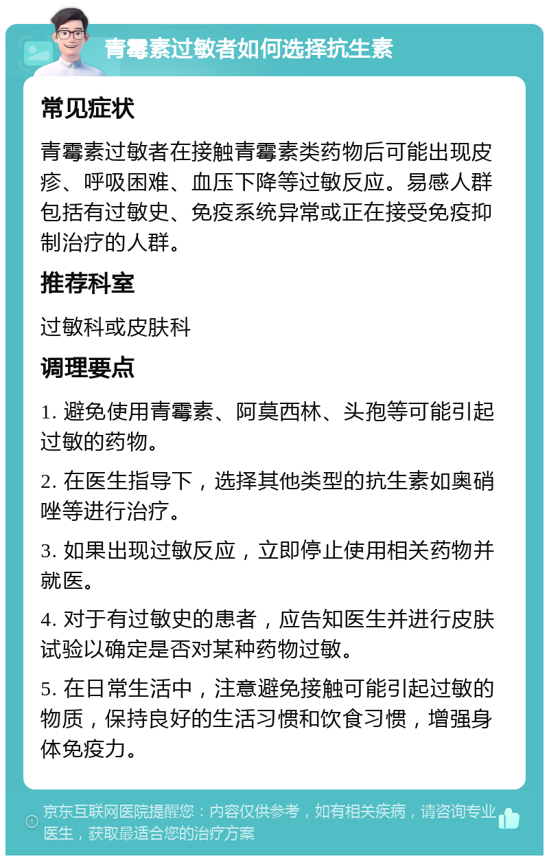 青霉素过敏者如何选择抗生素 常见症状 青霉素过敏者在接触青霉素类药物后可能出现皮疹、呼吸困难、血压下降等过敏反应。易感人群包括有过敏史、免疫系统异常或正在接受免疫抑制治疗的人群。 推荐科室 过敏科或皮肤科 调理要点 1. 避免使用青霉素、阿莫西林、头孢等可能引起过敏的药物。 2. 在医生指导下，选择其他类型的抗生素如奥硝唑等进行治疗。 3. 如果出现过敏反应，立即停止使用相关药物并就医。 4. 对于有过敏史的患者，应告知医生并进行皮肤试验以确定是否对某种药物过敏。 5. 在日常生活中，注意避免接触可能引起过敏的物质，保持良好的生活习惯和饮食习惯，增强身体免疫力。