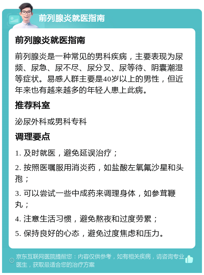 前列腺炎就医指南 前列腺炎就医指南 前列腺炎是一种常见的男科疾病，主要表现为尿频、尿急、尿不尽、尿分叉、尿等待、阴囊潮湿等症状。易感人群主要是40岁以上的男性，但近年来也有越来越多的年轻人患上此病。 推荐科室 泌尿外科或男科专科 调理要点 1. 及时就医，避免延误治疗； 2. 按照医嘱服用消炎药，如盐酸左氧氟沙星和头孢； 3. 可以尝试一些中成药来调理身体，如参茸鞭丸； 4. 注意生活习惯，避免熬夜和过度劳累； 5. 保持良好的心态，避免过度焦虑和压力。