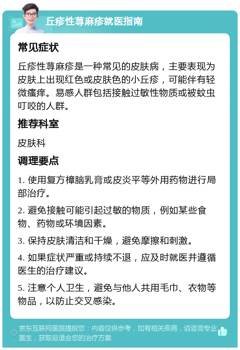 丘疹性荨麻疹就医指南 常见症状 丘疹性荨麻疹是一种常见的皮肤病，主要表现为皮肤上出现红色或皮肤色的小丘疹，可能伴有轻微瘙痒。易感人群包括接触过敏性物质或被蚊虫叮咬的人群。 推荐科室 皮肤科 调理要点 1. 使用复方樟脑乳膏或皮炎平等外用药物进行局部治疗。 2. 避免接触可能引起过敏的物质，例如某些食物、药物或环境因素。 3. 保持皮肤清洁和干燥，避免摩擦和刺激。 4. 如果症状严重或持续不退，应及时就医并遵循医生的治疗建议。 5. 注意个人卫生，避免与他人共用毛巾、衣物等物品，以防止交叉感染。