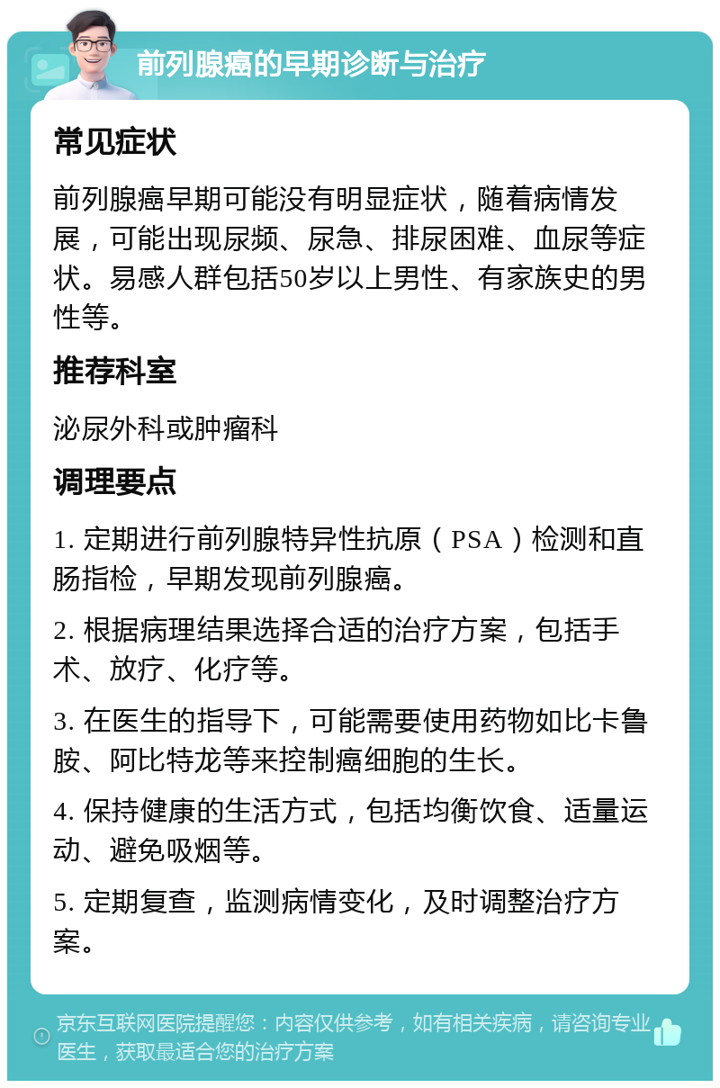 前列腺癌的早期诊断与治疗 常见症状 前列腺癌早期可能没有明显症状，随着病情发展，可能出现尿频、尿急、排尿困难、血尿等症状。易感人群包括50岁以上男性、有家族史的男性等。 推荐科室 泌尿外科或肿瘤科 调理要点 1. 定期进行前列腺特异性抗原（PSA）检测和直肠指检，早期发现前列腺癌。 2. 根据病理结果选择合适的治疗方案，包括手术、放疗、化疗等。 3. 在医生的指导下，可能需要使用药物如比卡鲁胺、阿比特龙等来控制癌细胞的生长。 4. 保持健康的生活方式，包括均衡饮食、适量运动、避免吸烟等。 5. 定期复查，监测病情变化，及时调整治疗方案。