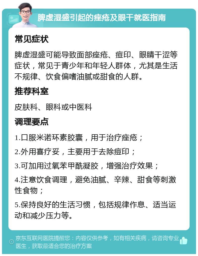 脾虚湿盛引起的痤疮及眼干就医指南 常见症状 脾虚湿盛可能导致面部痤疮、痘印、眼睛干涩等症状，常见于青少年和年轻人群体，尤其是生活不规律、饮食偏嗜油腻或甜食的人群。 推荐科室 皮肤科、眼科或中医科 调理要点 1.口服米诺环素胶囊，用于治疗痤疮； 2.外用喜疗妥，主要用于去除痘印； 3.可加用过氧苯甲酰凝胶，增强治疗效果； 4.注意饮食调理，避免油腻、辛辣、甜食等刺激性食物； 5.保持良好的生活习惯，包括规律作息、适当运动和减少压力等。