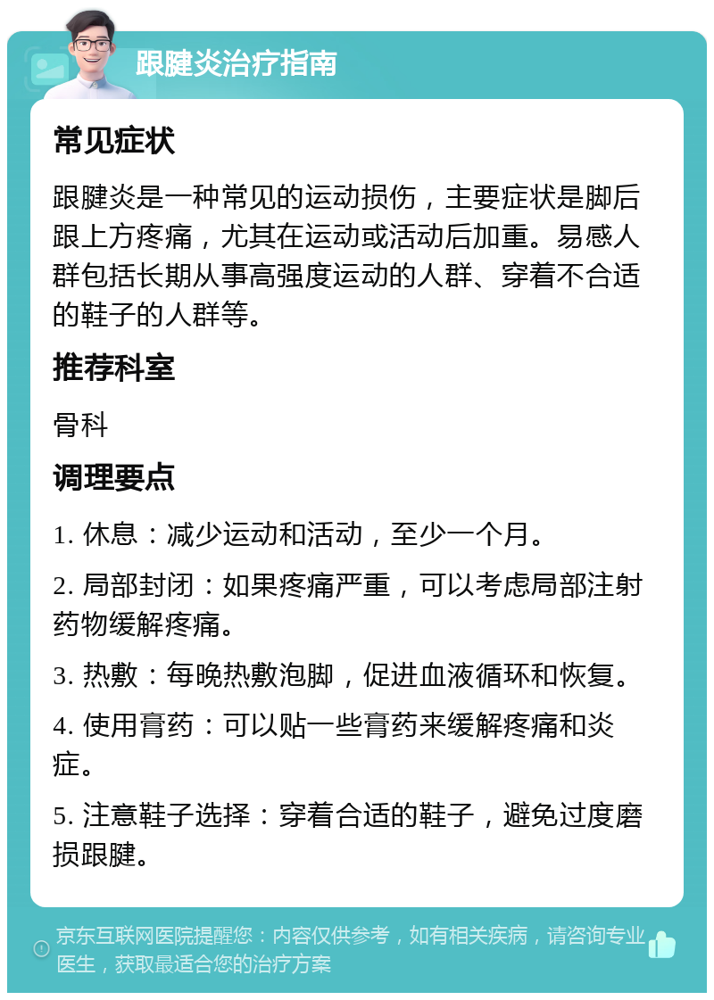 跟腱炎治疗指南 常见症状 跟腱炎是一种常见的运动损伤，主要症状是脚后跟上方疼痛，尤其在运动或活动后加重。易感人群包括长期从事高强度运动的人群、穿着不合适的鞋子的人群等。 推荐科室 骨科 调理要点 1. 休息：减少运动和活动，至少一个月。 2. 局部封闭：如果疼痛严重，可以考虑局部注射药物缓解疼痛。 3. 热敷：每晚热敷泡脚，促进血液循环和恢复。 4. 使用膏药：可以贴一些膏药来缓解疼痛和炎症。 5. 注意鞋子选择：穿着合适的鞋子，避免过度磨损跟腱。