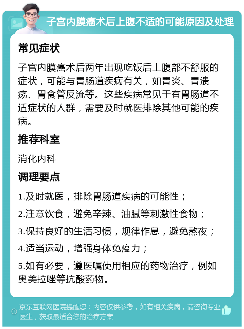 子宫内膜癌术后上腹不适的可能原因及处理 常见症状 子宫内膜癌术后两年出现吃饭后上腹部不舒服的症状，可能与胃肠道疾病有关，如胃炎、胃溃疡、胃食管反流等。这些疾病常见于有胃肠道不适症状的人群，需要及时就医排除其他可能的疾病。 推荐科室 消化内科 调理要点 1.及时就医，排除胃肠道疾病的可能性； 2.注意饮食，避免辛辣、油腻等刺激性食物； 3.保持良好的生活习惯，规律作息，避免熬夜； 4.适当运动，增强身体免疫力； 5.如有必要，遵医嘱使用相应的药物治疗，例如奥美拉唑等抗酸药物。