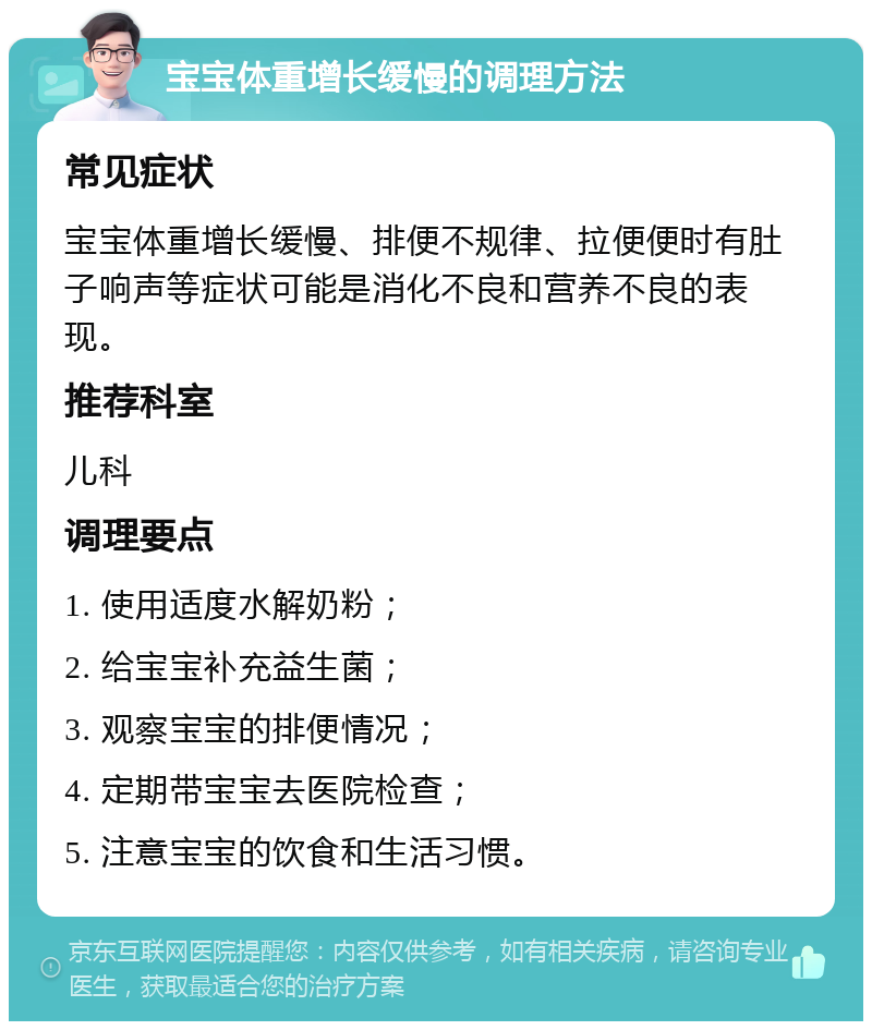 宝宝体重增长缓慢的调理方法 常见症状 宝宝体重增长缓慢、排便不规律、拉便便时有肚子响声等症状可能是消化不良和营养不良的表现。 推荐科室 儿科 调理要点 1. 使用适度水解奶粉； 2. 给宝宝补充益生菌； 3. 观察宝宝的排便情况； 4. 定期带宝宝去医院检查； 5. 注意宝宝的饮食和生活习惯。