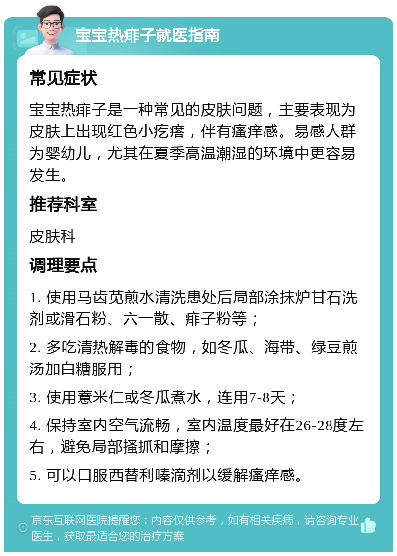 宝宝热痱子就医指南 常见症状 宝宝热痱子是一种常见的皮肤问题，主要表现为皮肤上出现红色小疙瘩，伴有瘙痒感。易感人群为婴幼儿，尤其在夏季高温潮湿的环境中更容易发生。 推荐科室 皮肤科 调理要点 1. 使用马齿苋煎水清洗患处后局部涂抹炉甘石洗剂或滑石粉、六一散、痱子粉等； 2. 多吃清热解毒的食物，如冬瓜、海带、绿豆煎汤加白糖服用； 3. 使用薏米仁或冬瓜煮水，连用7-8天； 4. 保持室内空气流畅，室内温度最好在26-28度左右，避免局部搔抓和摩擦； 5. 可以口服西替利嗪滴剂以缓解瘙痒感。