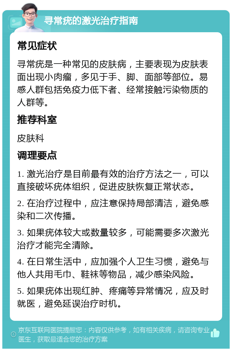 寻常疣的激光治疗指南 常见症状 寻常疣是一种常见的皮肤病，主要表现为皮肤表面出现小肉瘤，多见于手、脚、面部等部位。易感人群包括免疫力低下者、经常接触污染物质的人群等。 推荐科室 皮肤科 调理要点 1. 激光治疗是目前最有效的治疗方法之一，可以直接破坏疣体组织，促进皮肤恢复正常状态。 2. 在治疗过程中，应注意保持局部清洁，避免感染和二次传播。 3. 如果疣体较大或数量较多，可能需要多次激光治疗才能完全清除。 4. 在日常生活中，应加强个人卫生习惯，避免与他人共用毛巾、鞋袜等物品，减少感染风险。 5. 如果疣体出现红肿、疼痛等异常情况，应及时就医，避免延误治疗时机。