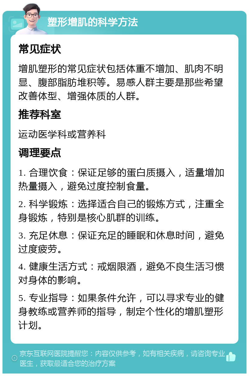 塑形增肌的科学方法 常见症状 增肌塑形的常见症状包括体重不增加、肌肉不明显、腹部脂肪堆积等。易感人群主要是那些希望改善体型、增强体质的人群。 推荐科室 运动医学科或营养科 调理要点 1. 合理饮食：保证足够的蛋白质摄入，适量增加热量摄入，避免过度控制食量。 2. 科学锻炼：选择适合自己的锻炼方式，注重全身锻炼，特别是核心肌群的训练。 3. 充足休息：保证充足的睡眠和休息时间，避免过度疲劳。 4. 健康生活方式：戒烟限酒，避免不良生活习惯对身体的影响。 5. 专业指导：如果条件允许，可以寻求专业的健身教练或营养师的指导，制定个性化的增肌塑形计划。