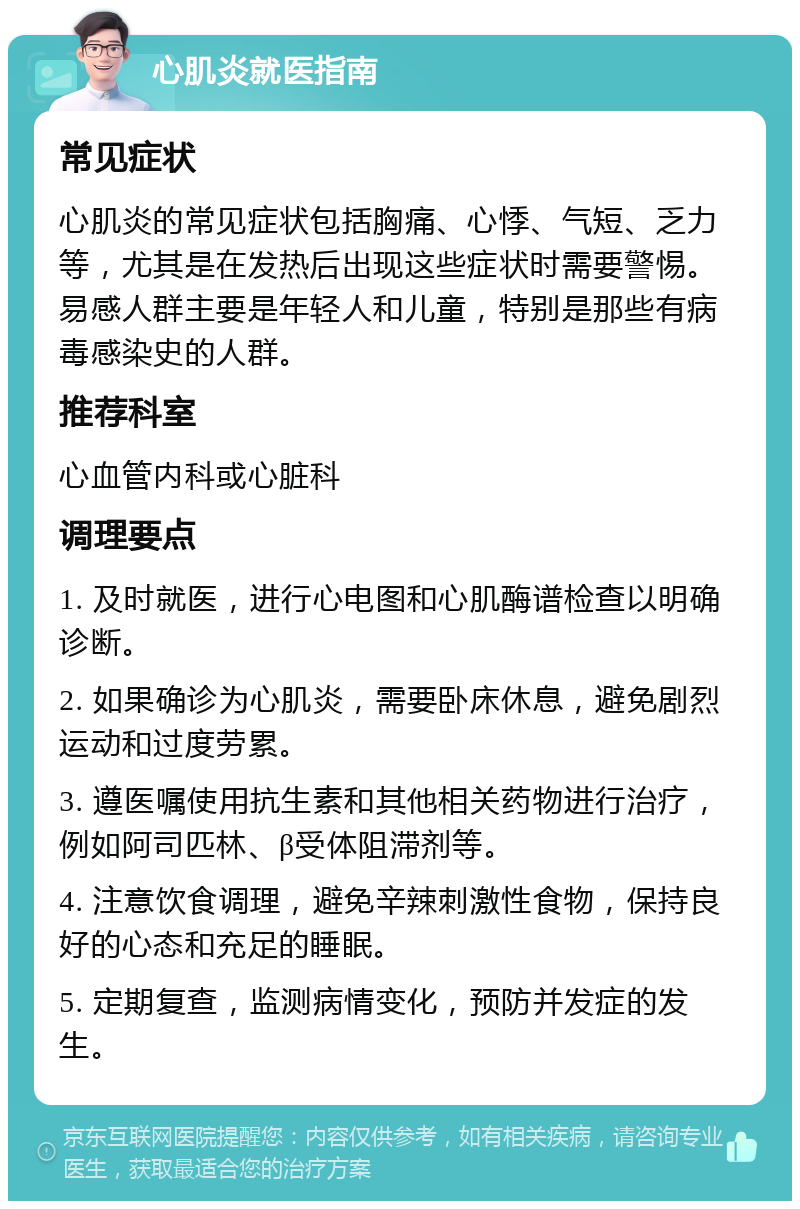 心肌炎就医指南 常见症状 心肌炎的常见症状包括胸痛、心悸、气短、乏力等，尤其是在发热后出现这些症状时需要警惕。易感人群主要是年轻人和儿童，特别是那些有病毒感染史的人群。 推荐科室 心血管内科或心脏科 调理要点 1. 及时就医，进行心电图和心肌酶谱检查以明确诊断。 2. 如果确诊为心肌炎，需要卧床休息，避免剧烈运动和过度劳累。 3. 遵医嘱使用抗生素和其他相关药物进行治疗，例如阿司匹林、β受体阻滞剂等。 4. 注意饮食调理，避免辛辣刺激性食物，保持良好的心态和充足的睡眠。 5. 定期复查，监测病情变化，预防并发症的发生。