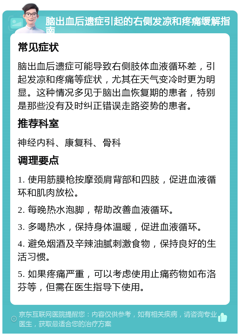 脑出血后遗症引起的右侧发凉和疼痛缓解指南 常见症状 脑出血后遗症可能导致右侧肢体血液循环差，引起发凉和疼痛等症状，尤其在天气变冷时更为明显。这种情况多见于脑出血恢复期的患者，特别是那些没有及时纠正错误走路姿势的患者。 推荐科室 神经内科、康复科、骨科 调理要点 1. 使用筋膜枪按摩颈肩背部和四肢，促进血液循环和肌肉放松。 2. 每晚热水泡脚，帮助改善血液循环。 3. 多喝热水，保持身体温暖，促进血液循环。 4. 避免烟酒及辛辣油腻刺激食物，保持良好的生活习惯。 5. 如果疼痛严重，可以考虑使用止痛药物如布洛芬等，但需在医生指导下使用。