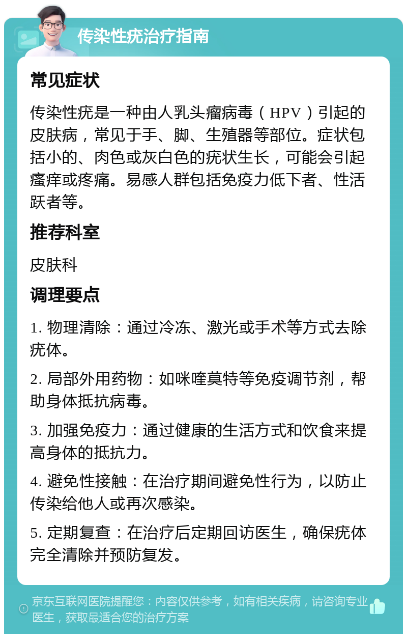 传染性疣治疗指南 常见症状 传染性疣是一种由人乳头瘤病毒（HPV）引起的皮肤病，常见于手、脚、生殖器等部位。症状包括小的、肉色或灰白色的疣状生长，可能会引起瘙痒或疼痛。易感人群包括免疫力低下者、性活跃者等。 推荐科室 皮肤科 调理要点 1. 物理清除：通过冷冻、激光或手术等方式去除疣体。 2. 局部外用药物：如咪喹莫特等免疫调节剂，帮助身体抵抗病毒。 3. 加强免疫力：通过健康的生活方式和饮食来提高身体的抵抗力。 4. 避免性接触：在治疗期间避免性行为，以防止传染给他人或再次感染。 5. 定期复查：在治疗后定期回访医生，确保疣体完全清除并预防复发。