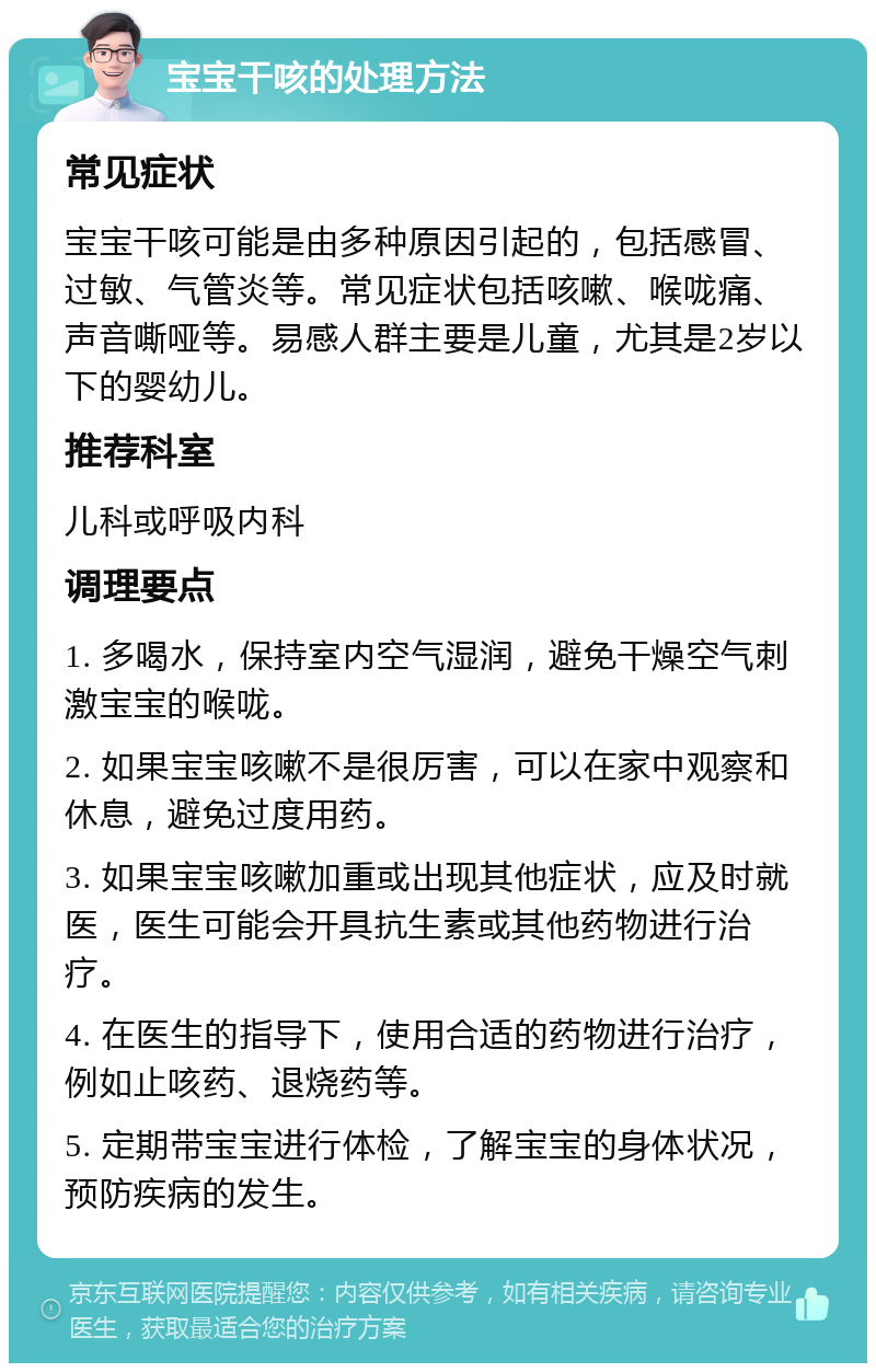 宝宝干咳的处理方法 常见症状 宝宝干咳可能是由多种原因引起的，包括感冒、过敏、气管炎等。常见症状包括咳嗽、喉咙痛、声音嘶哑等。易感人群主要是儿童，尤其是2岁以下的婴幼儿。 推荐科室 儿科或呼吸内科 调理要点 1. 多喝水，保持室内空气湿润，避免干燥空气刺激宝宝的喉咙。 2. 如果宝宝咳嗽不是很厉害，可以在家中观察和休息，避免过度用药。 3. 如果宝宝咳嗽加重或出现其他症状，应及时就医，医生可能会开具抗生素或其他药物进行治疗。 4. 在医生的指导下，使用合适的药物进行治疗，例如止咳药、退烧药等。 5. 定期带宝宝进行体检，了解宝宝的身体状况，预防疾病的发生。