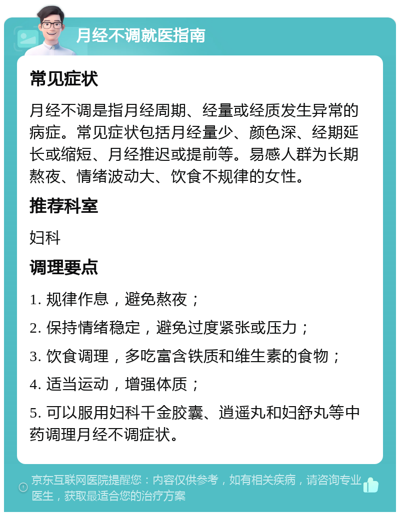 月经不调就医指南 常见症状 月经不调是指月经周期、经量或经质发生异常的病症。常见症状包括月经量少、颜色深、经期延长或缩短、月经推迟或提前等。易感人群为长期熬夜、情绪波动大、饮食不规律的女性。 推荐科室 妇科 调理要点 1. 规律作息，避免熬夜； 2. 保持情绪稳定，避免过度紧张或压力； 3. 饮食调理，多吃富含铁质和维生素的食物； 4. 适当运动，增强体质； 5. 可以服用妇科千金胶囊、逍遥丸和妇舒丸等中药调理月经不调症状。