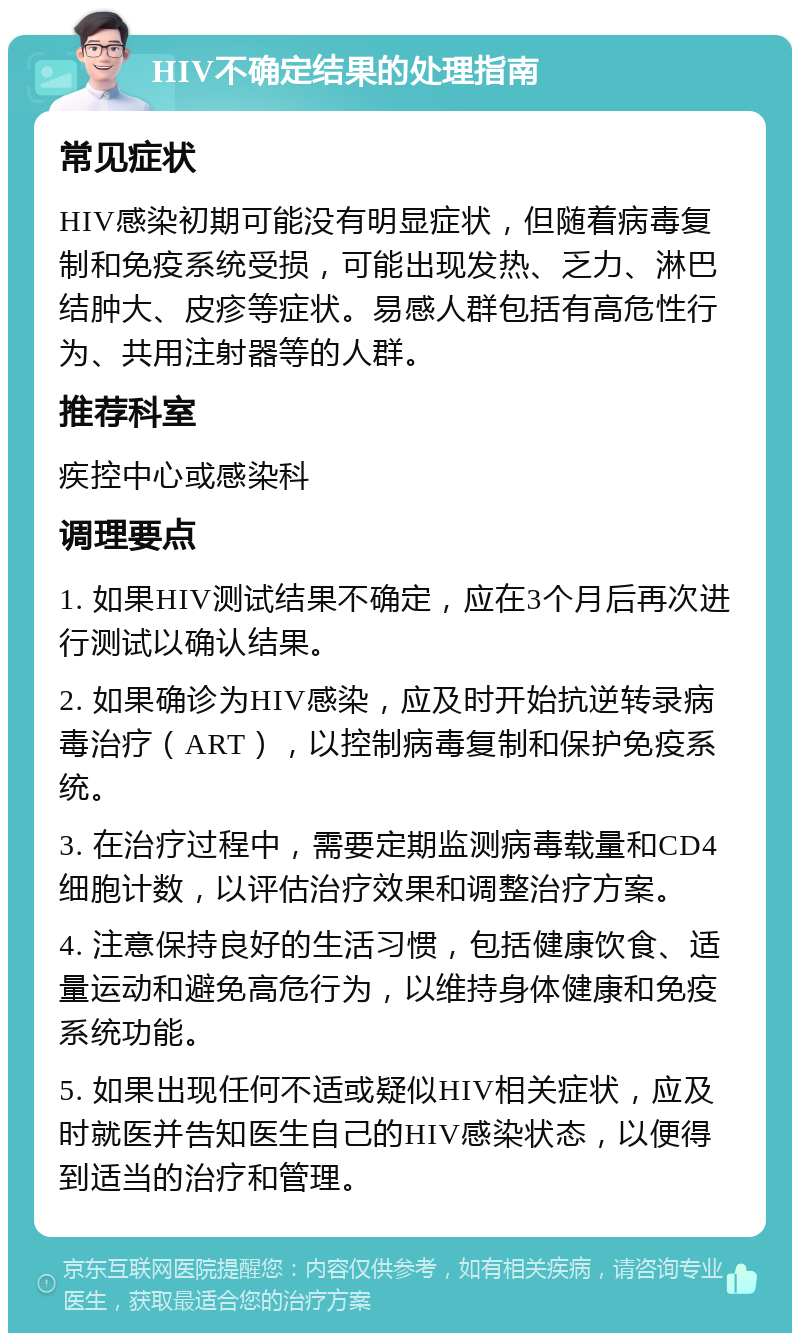 HIV不确定结果的处理指南 常见症状 HIV感染初期可能没有明显症状，但随着病毒复制和免疫系统受损，可能出现发热、乏力、淋巴结肿大、皮疹等症状。易感人群包括有高危性行为、共用注射器等的人群。 推荐科室 疾控中心或感染科 调理要点 1. 如果HIV测试结果不确定，应在3个月后再次进行测试以确认结果。 2. 如果确诊为HIV感染，应及时开始抗逆转录病毒治疗（ART），以控制病毒复制和保护免疫系统。 3. 在治疗过程中，需要定期监测病毒载量和CD4细胞计数，以评估治疗效果和调整治疗方案。 4. 注意保持良好的生活习惯，包括健康饮食、适量运动和避免高危行为，以维持身体健康和免疫系统功能。 5. 如果出现任何不适或疑似HIV相关症状，应及时就医并告知医生自己的HIV感染状态，以便得到适当的治疗和管理。