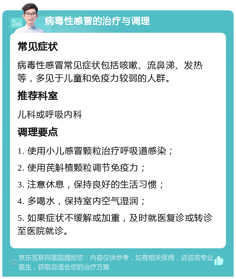 病毒性感冒的治疗与调理 常见症状 病毒性感冒常见症状包括咳嗽、流鼻涕、发热等，多见于儿童和免疫力较弱的人群。 推荐科室 儿科或呼吸内科 调理要点 1. 使用小儿感冒颗粒治疗呼吸道感染； 2. 使用芪斛楂颗粒调节免疫力； 3. 注意休息，保持良好的生活习惯； 4. 多喝水，保持室内空气湿润； 5. 如果症状不缓解或加重，及时就医复诊或转诊至医院就诊。