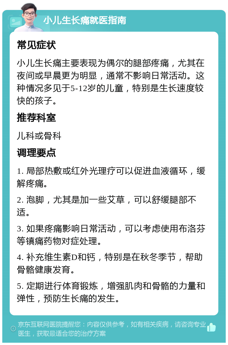 小儿生长痛就医指南 常见症状 小儿生长痛主要表现为偶尔的腿部疼痛，尤其在夜间或早晨更为明显，通常不影响日常活动。这种情况多见于5-12岁的儿童，特别是生长速度较快的孩子。 推荐科室 儿科或骨科 调理要点 1. 局部热敷或红外光理疗可以促进血液循环，缓解疼痛。 2. 泡脚，尤其是加一些艾草，可以舒缓腿部不适。 3. 如果疼痛影响日常活动，可以考虑使用布洛芬等镇痛药物对症处理。 4. 补充维生素D和钙，特别是在秋冬季节，帮助骨骼健康发育。 5. 定期进行体育锻炼，增强肌肉和骨骼的力量和弹性，预防生长痛的发生。