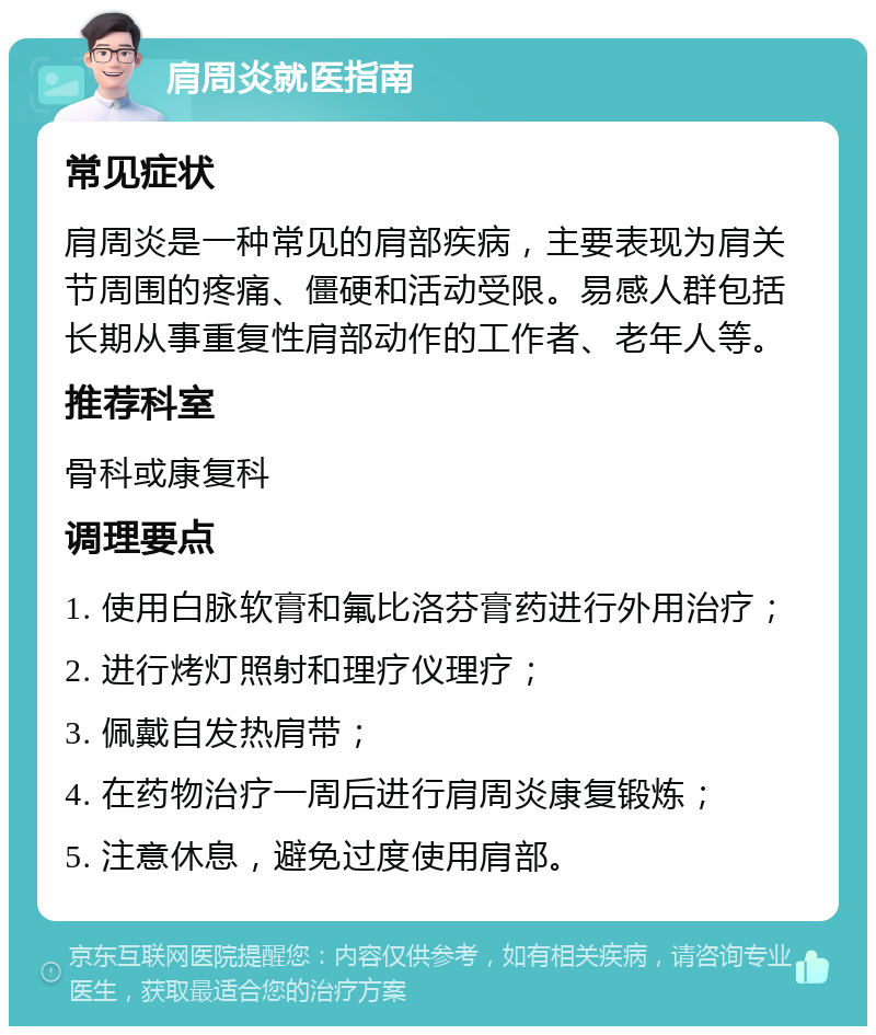 肩周炎就医指南 常见症状 肩周炎是一种常见的肩部疾病，主要表现为肩关节周围的疼痛、僵硬和活动受限。易感人群包括长期从事重复性肩部动作的工作者、老年人等。 推荐科室 骨科或康复科 调理要点 1. 使用白脉软膏和氟比洛芬膏药进行外用治疗； 2. 进行烤灯照射和理疗仪理疗； 3. 佩戴自发热肩带； 4. 在药物治疗一周后进行肩周炎康复锻炼； 5. 注意休息，避免过度使用肩部。