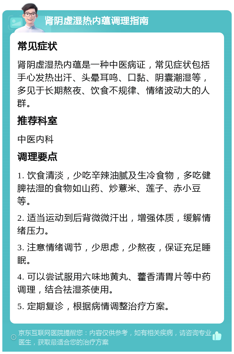 肾阴虚湿热内蕴调理指南 常见症状 肾阴虚湿热内蕴是一种中医病证，常见症状包括手心发热出汗、头晕耳鸣、口黏、阴囊潮湿等，多见于长期熬夜、饮食不规律、情绪波动大的人群。 推荐科室 中医内科 调理要点 1. 饮食清淡，少吃辛辣油腻及生冷食物，多吃健脾祛湿的食物如山药、炒薏米、莲子、赤小豆等。 2. 适当运动到后背微微汗出，增强体质，缓解情绪压力。 3. 注意情绪调节，少思虑，少熬夜，保证充足睡眠。 4. 可以尝试服用六味地黄丸、藿香清胃片等中药调理，结合祛湿茶使用。 5. 定期复诊，根据病情调整治疗方案。