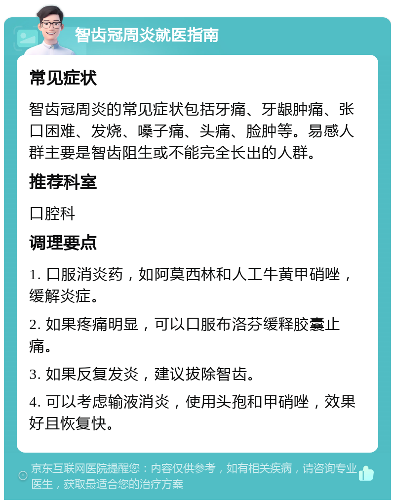 智齿冠周炎就医指南 常见症状 智齿冠周炎的常见症状包括牙痛、牙龈肿痛、张口困难、发烧、嗓子痛、头痛、脸肿等。易感人群主要是智齿阻生或不能完全长出的人群。 推荐科室 口腔科 调理要点 1. 口服消炎药，如阿莫西林和人工牛黄甲硝唑，缓解炎症。 2. 如果疼痛明显，可以口服布洛芬缓释胶囊止痛。 3. 如果反复发炎，建议拔除智齿。 4. 可以考虑输液消炎，使用头孢和甲硝唑，效果好且恢复快。