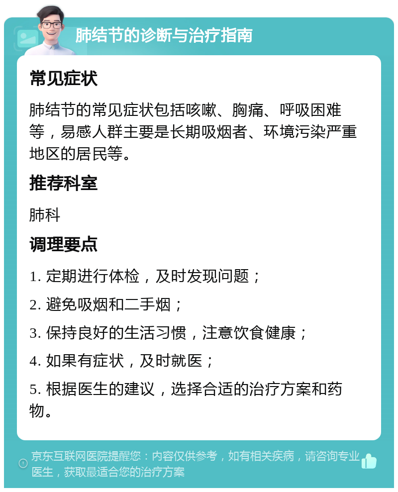 肺结节的诊断与治疗指南 常见症状 肺结节的常见症状包括咳嗽、胸痛、呼吸困难等，易感人群主要是长期吸烟者、环境污染严重地区的居民等。 推荐科室 肺科 调理要点 1. 定期进行体检，及时发现问题； 2. 避免吸烟和二手烟； 3. 保持良好的生活习惯，注意饮食健康； 4. 如果有症状，及时就医； 5. 根据医生的建议，选择合适的治疗方案和药物。