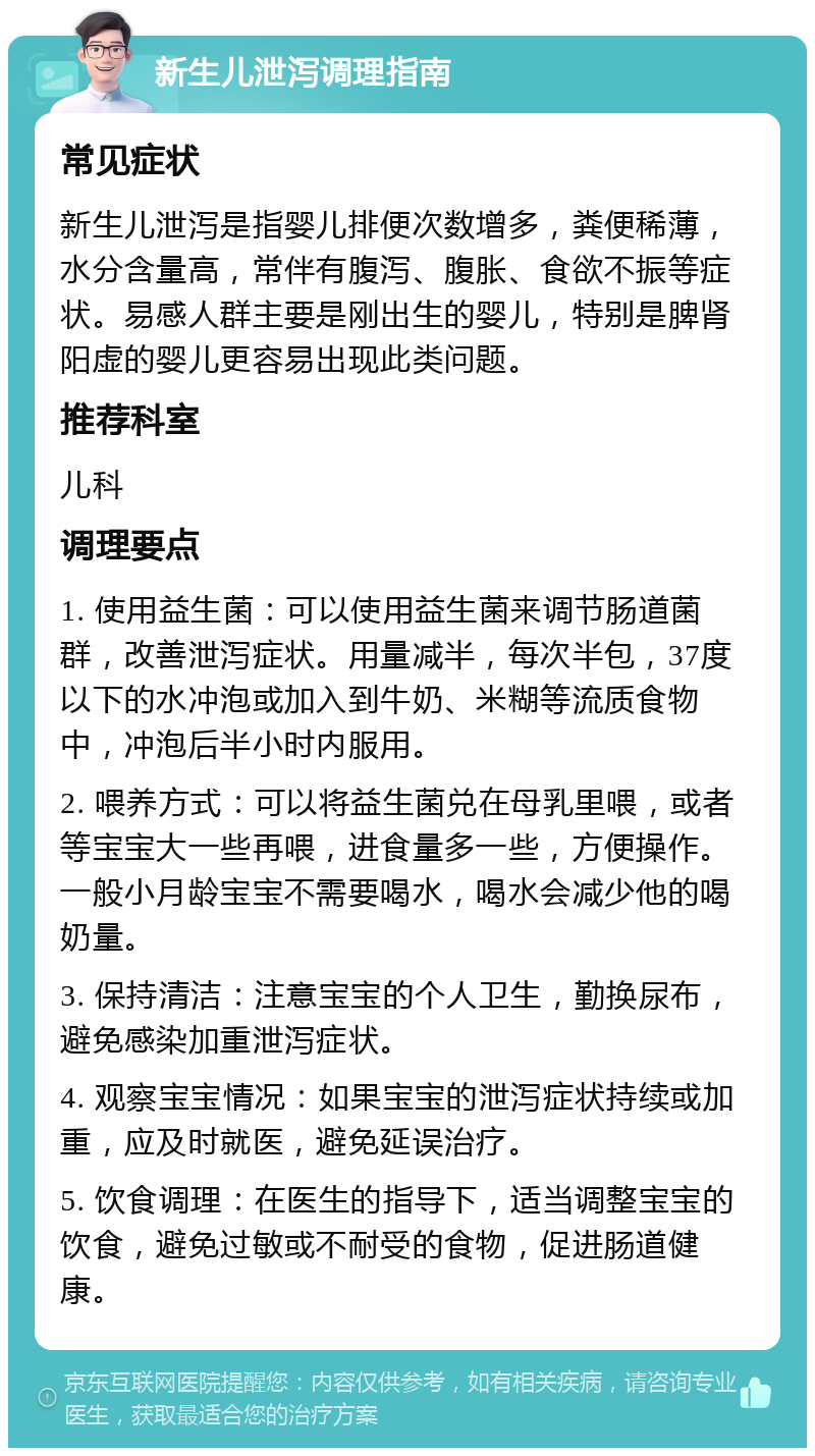 新生儿泄泻调理指南 常见症状 新生儿泄泻是指婴儿排便次数增多，粪便稀薄，水分含量高，常伴有腹泻、腹胀、食欲不振等症状。易感人群主要是刚出生的婴儿，特别是脾肾阳虚的婴儿更容易出现此类问题。 推荐科室 儿科 调理要点 1. 使用益生菌：可以使用益生菌来调节肠道菌群，改善泄泻症状。用量减半，每次半包，37度以下的水冲泡或加入到牛奶、米糊等流质食物中，冲泡后半小时内服用。 2. 喂养方式：可以将益生菌兑在母乳里喂，或者等宝宝大一些再喂，进食量多一些，方便操作。一般小月龄宝宝不需要喝水，喝水会减少他的喝奶量。 3. 保持清洁：注意宝宝的个人卫生，勤换尿布，避免感染加重泄泻症状。 4. 观察宝宝情况：如果宝宝的泄泻症状持续或加重，应及时就医，避免延误治疗。 5. 饮食调理：在医生的指导下，适当调整宝宝的饮食，避免过敏或不耐受的食物，促进肠道健康。