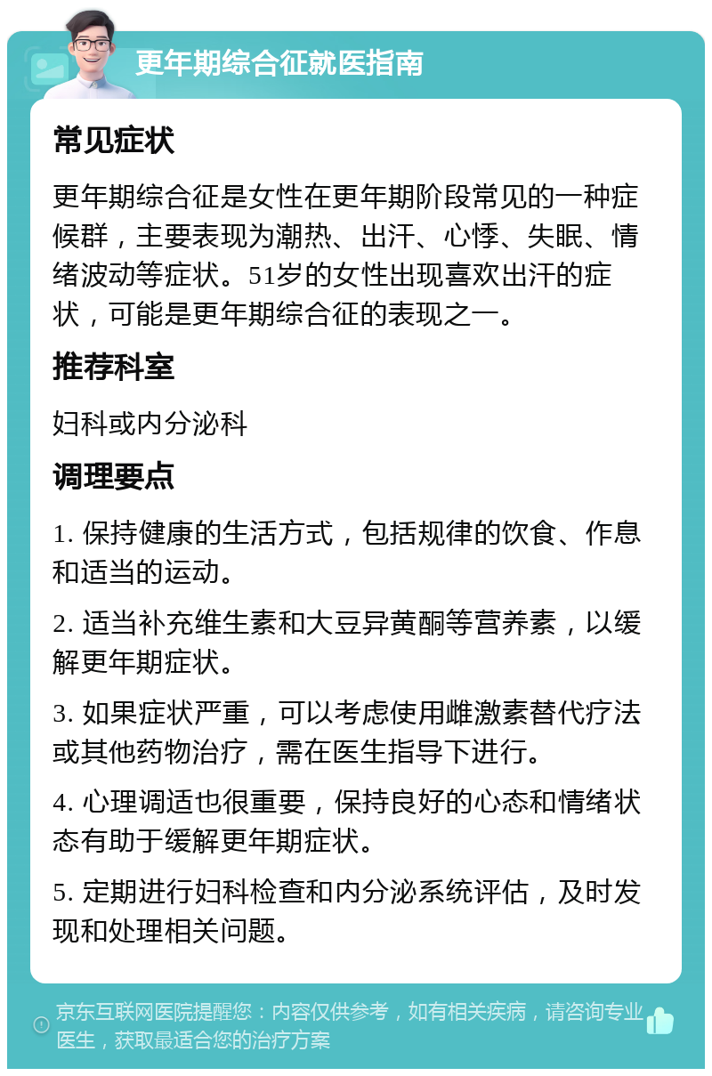 更年期综合征就医指南 常见症状 更年期综合征是女性在更年期阶段常见的一种症候群，主要表现为潮热、出汗、心悸、失眠、情绪波动等症状。51岁的女性出现喜欢出汗的症状，可能是更年期综合征的表现之一。 推荐科室 妇科或内分泌科 调理要点 1. 保持健康的生活方式，包括规律的饮食、作息和适当的运动。 2. 适当补充维生素和大豆异黄酮等营养素，以缓解更年期症状。 3. 如果症状严重，可以考虑使用雌激素替代疗法或其他药物治疗，需在医生指导下进行。 4. 心理调适也很重要，保持良好的心态和情绪状态有助于缓解更年期症状。 5. 定期进行妇科检查和内分泌系统评估，及时发现和处理相关问题。