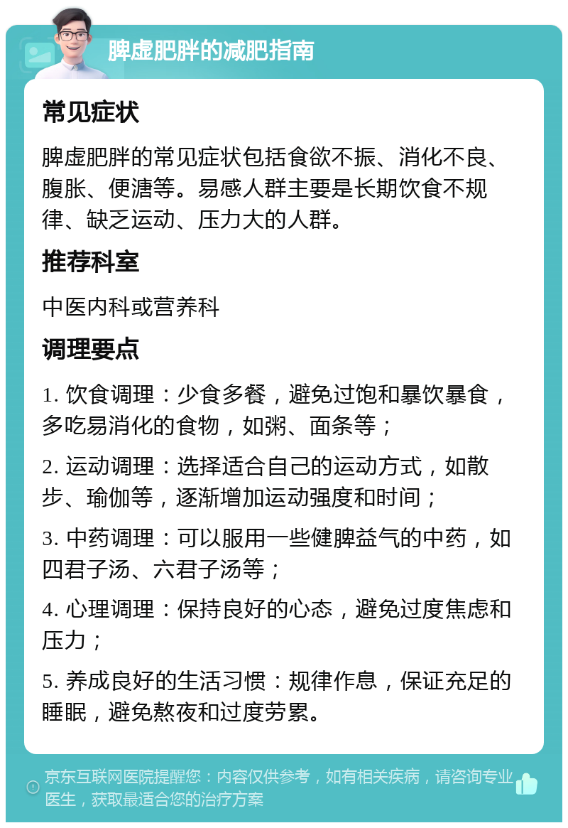 脾虚肥胖的减肥指南 常见症状 脾虚肥胖的常见症状包括食欲不振、消化不良、腹胀、便溏等。易感人群主要是长期饮食不规律、缺乏运动、压力大的人群。 推荐科室 中医内科或营养科 调理要点 1. 饮食调理：少食多餐，避免过饱和暴饮暴食，多吃易消化的食物，如粥、面条等； 2. 运动调理：选择适合自己的运动方式，如散步、瑜伽等，逐渐增加运动强度和时间； 3. 中药调理：可以服用一些健脾益气的中药，如四君子汤、六君子汤等； 4. 心理调理：保持良好的心态，避免过度焦虑和压力； 5. 养成良好的生活习惯：规律作息，保证充足的睡眠，避免熬夜和过度劳累。