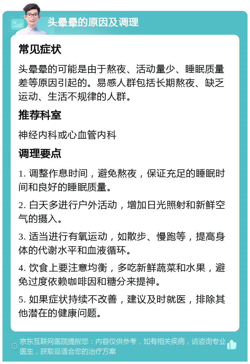 头晕晕的原因及调理 常见症状 头晕晕的可能是由于熬夜、活动量少、睡眠质量差等原因引起的。易感人群包括长期熬夜、缺乏运动、生活不规律的人群。 推荐科室 神经内科或心血管内科 调理要点 1. 调整作息时间，避免熬夜，保证充足的睡眠时间和良好的睡眠质量。 2. 白天多进行户外活动，增加日光照射和新鲜空气的摄入。 3. 适当进行有氧运动，如散步、慢跑等，提高身体的代谢水平和血液循环。 4. 饮食上要注意均衡，多吃新鲜蔬菜和水果，避免过度依赖咖啡因和糖分来提神。 5. 如果症状持续不改善，建议及时就医，排除其他潜在的健康问题。