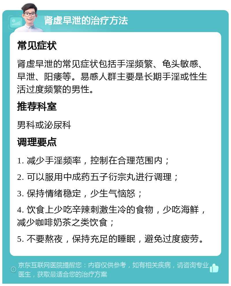 肾虚早泄的治疗方法 常见症状 肾虚早泄的常见症状包括手淫频繁、龟头敏感、早泄、阳痿等。易感人群主要是长期手淫或性生活过度频繁的男性。 推荐科室 男科或泌尿科 调理要点 1. 减少手淫频率，控制在合理范围内； 2. 可以服用中成药五子衍宗丸进行调理； 3. 保持情绪稳定，少生气恼怒； 4. 饮食上少吃辛辣刺激生冷的食物，少吃海鲜，减少咖啡奶茶之类饮食； 5. 不要熬夜，保持充足的睡眠，避免过度疲劳。