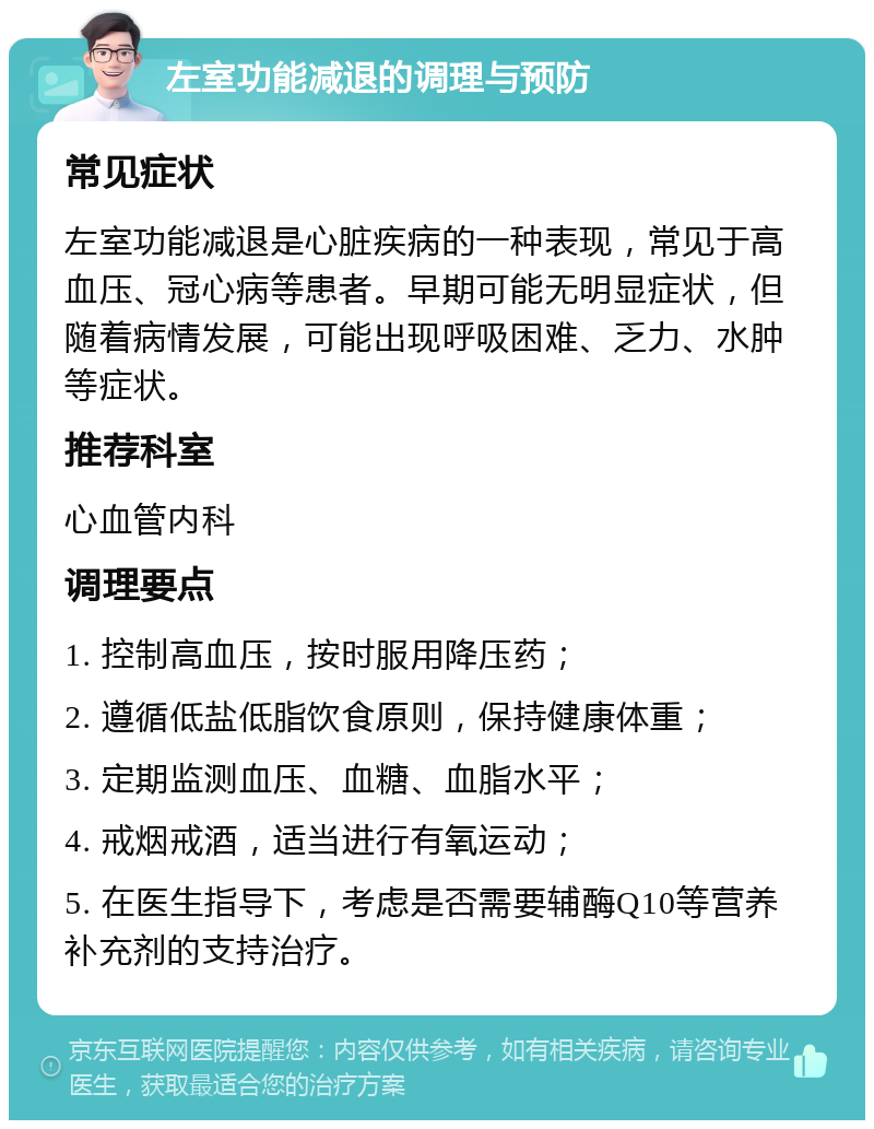 左室功能减退的调理与预防 常见症状 左室功能减退是心脏疾病的一种表现，常见于高血压、冠心病等患者。早期可能无明显症状，但随着病情发展，可能出现呼吸困难、乏力、水肿等症状。 推荐科室 心血管内科 调理要点 1. 控制高血压，按时服用降压药； 2. 遵循低盐低脂饮食原则，保持健康体重； 3. 定期监测血压、血糖、血脂水平； 4. 戒烟戒酒，适当进行有氧运动； 5. 在医生指导下，考虑是否需要辅酶Q10等营养补充剂的支持治疗。